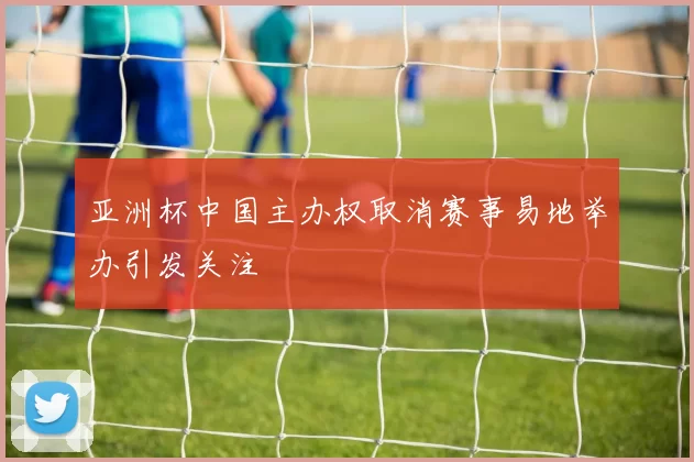 亚洲杯中国主办权取消赛事易地举办引发关注
