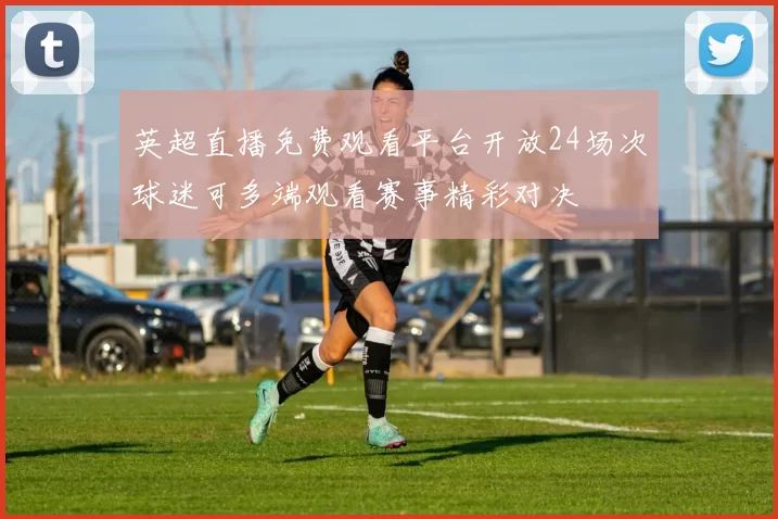 英超直播免费观看平台开放24场次球迷可多端观看赛事精彩对决
