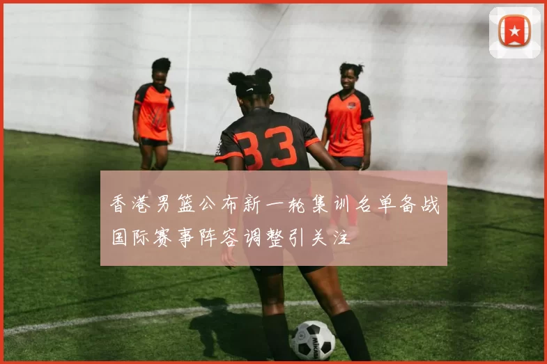 香港男篮公布新一轮集训名单备战国际赛事阵容调整引关注