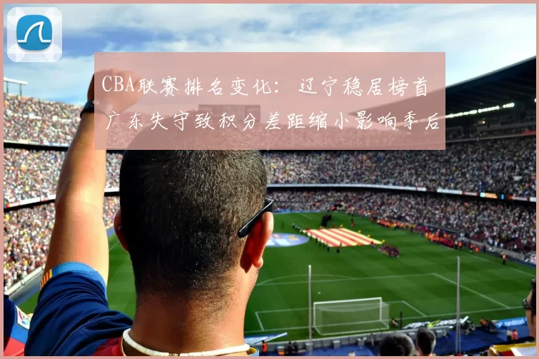 CBA联赛排名变化：辽宁稳居榜首 广东失守致积分差距缩小影响季后赛