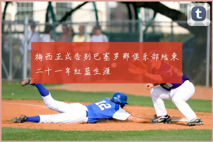 梅西正式告别巴塞罗那俱乐部结束二十一年红蓝生涯