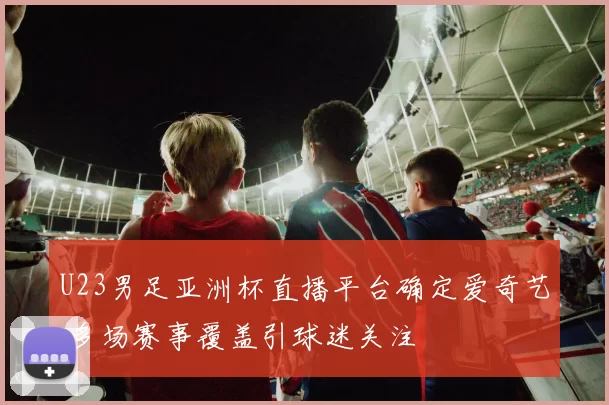 U23男足亚洲杯直播平台确定爱奇艺 多场赛事覆盖引球迷关注