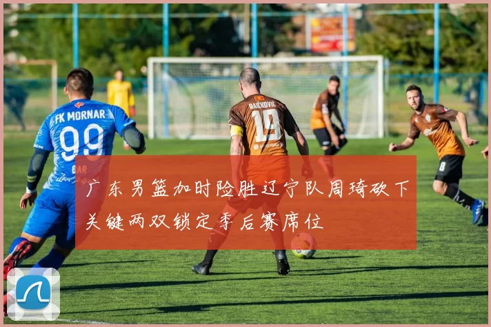 广东男篮加时险胜辽宁队周琦砍下关键两双锁定季后赛席位