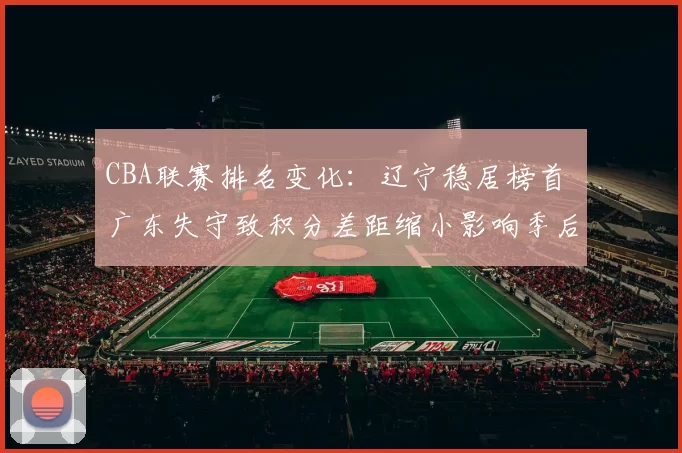 CBA联赛排名变化：辽宁稳居榜首 广东失守致积分差距缩小影响季后赛