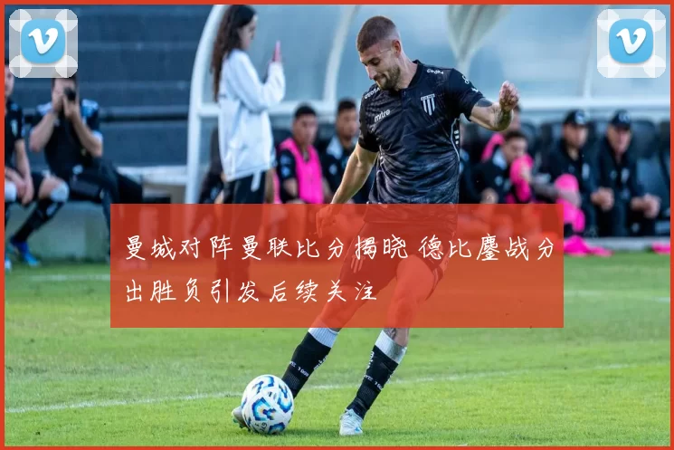 曼城对阵曼联比分揭晓 德比鏖战分出胜负引发后续关注