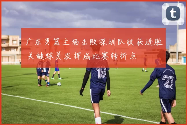 广东男篮主场击败深圳队收获连胜 关键球员发挥成比赛转折点