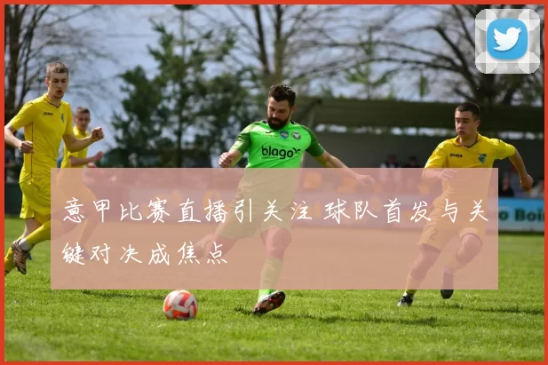 意甲比赛直播引关注 球队首发与关键对决成焦点