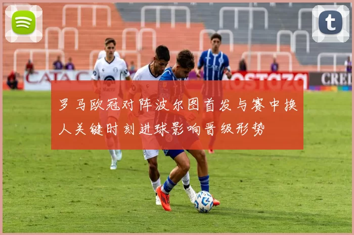 罗马欧冠对阵波尔图首发与赛中换人关键时刻进球影响晋级形势