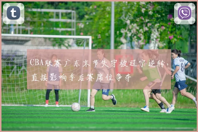 CBA联赛广东末节失守被辽宁逆转,直接影响季后赛席位争夺