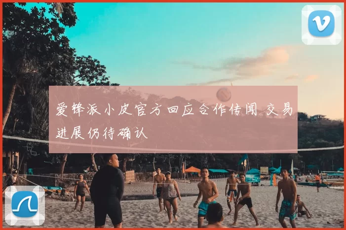 爱锋派小皮官方回应合作传闻 交易进展仍待确认