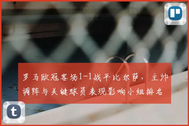罗马欧冠客场1-1战平比尔萨,主帅调阵与关键球员表现影响小组排名