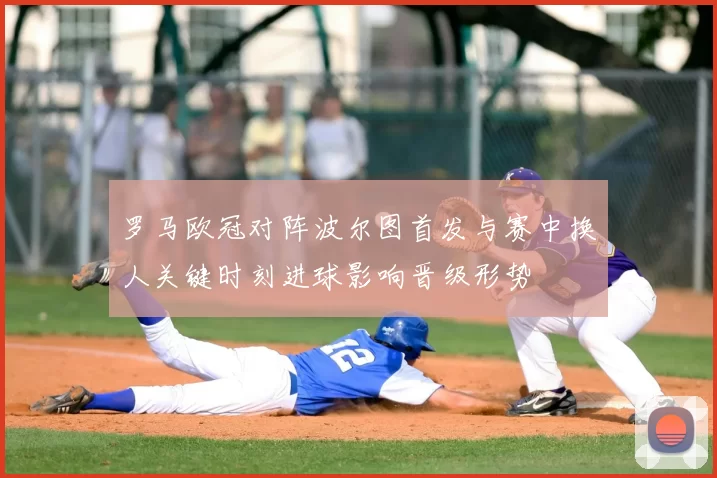 罗马欧冠对阵波尔图首发与赛中换人关键时刻进球影响晋级形势