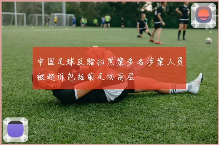 中国足球反赌扫黑案多名涉案人员被起诉包括前足协高层