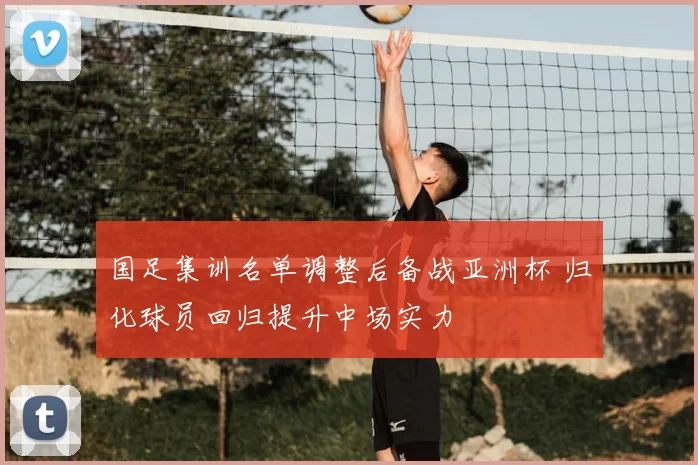 国足集训名单调整后备战亚洲杯 归化球员回归提升中场实力