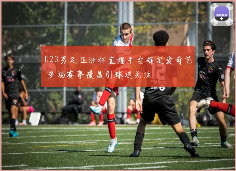 U23男足亚洲杯直播平台确定爱奇艺 多场赛事覆盖引球迷关注