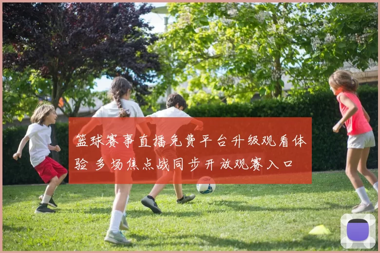 篮球赛事直播免费平台升级观看体验 多场焦点战同步开放观赛入口