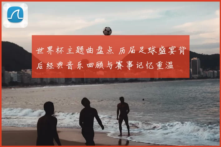 世界杯主题曲盘点 历届足球盛宴背后经典音乐回顾与赛事记忆重温