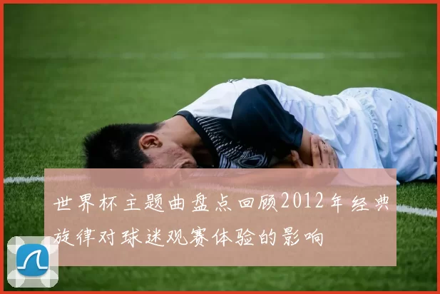 世界杯主题曲盘点回顾2012年经典旋律对球迷观赛体验的影响