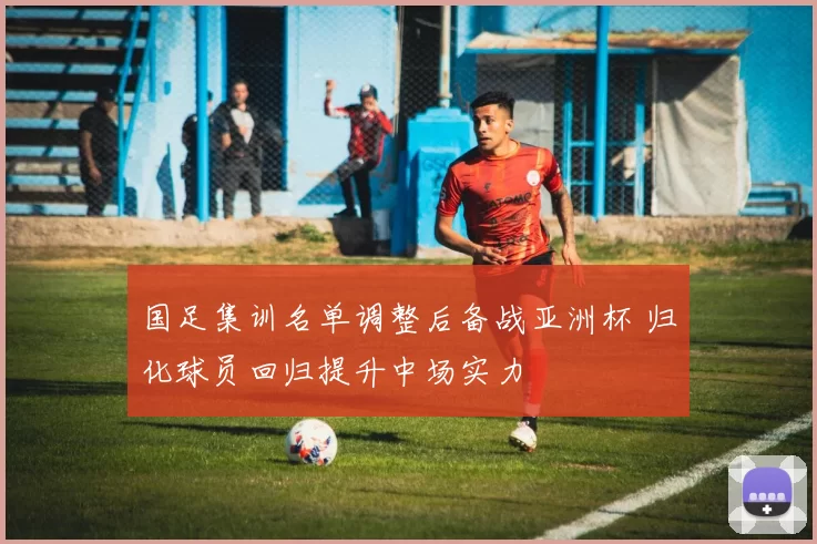 国足集训名单调整后备战亚洲杯 归化球员回归提升中场实力