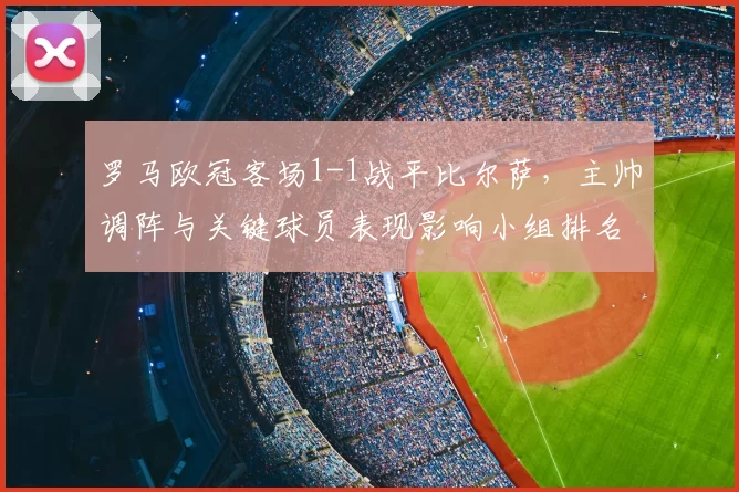 罗马欧冠客场1-1战平比尔萨,主帅调阵与关键球员表现影响小组排名