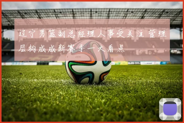 辽宁男篮副总经理人事受关注 管理层构成成新赛季一大看点