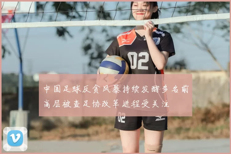 中国足球反贪风暴持续发酵多名前高层被查足协改革进程受关注