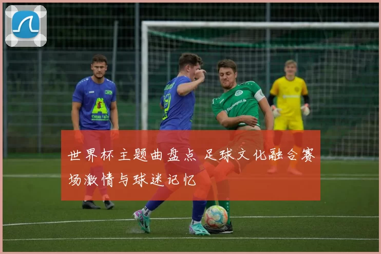 世界杯主题曲盘点 足球文化融合赛场激情与球迷记忆