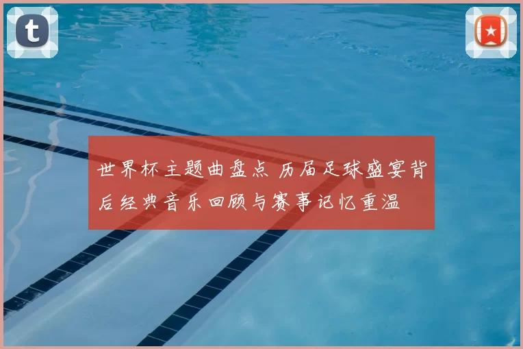 世界杯主题曲盘点 历届足球盛宴背后经典音乐回顾与赛事记忆重温