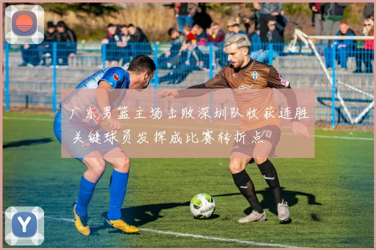 广东男篮主场击败深圳队收获连胜 关键球员发挥成比赛转折点