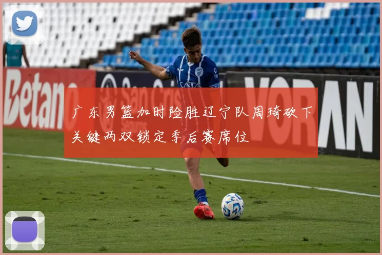 广东男篮加时险胜辽宁队周琦砍下关键两双锁定季后赛席位
