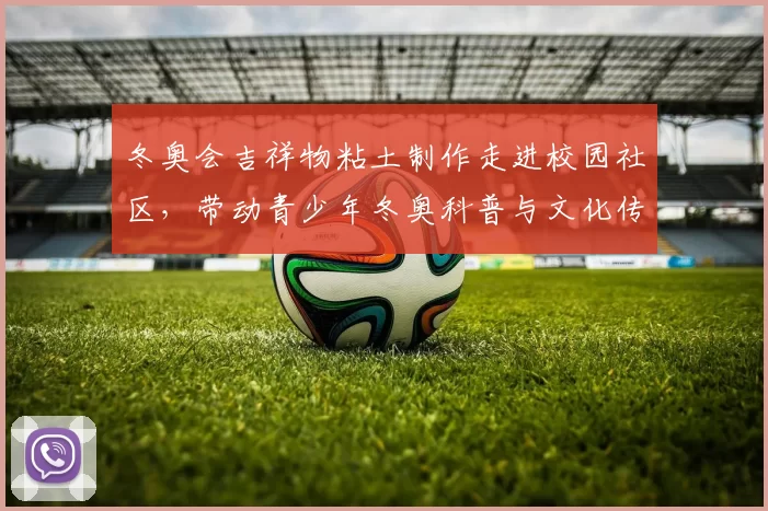 冬奥会吉祥物粘土制作走进校园社区,带动青少年冬奥科普与文化传承